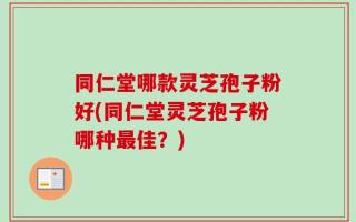 同仁堂哪款灵芝孢子粉好(同仁堂灵芝孢子粉哪种最佳？)
