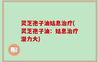 灵芝孢子油姑息治疗(灵芝孢子油：姑息治疗潜力大)