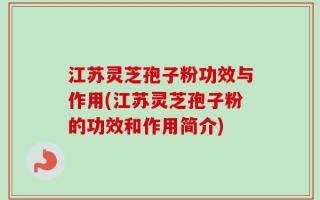 江苏灵芝孢子粉功效与作用(江苏灵芝孢子粉的功效和作用简介)