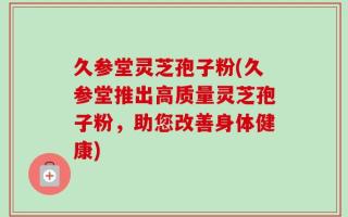 久参堂灵芝孢子粉(久参堂推出高质量灵芝孢子粉，助您改善身体健康)