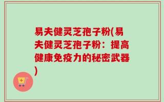易夫健灵芝孢子粉(易夫健灵芝孢子粉：提高健康免疫力的秘密武器)