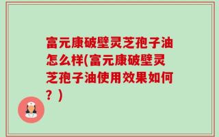 富元康破壁灵芝孢子油怎么样(富元康破壁灵芝孢子油使用效果如何？)