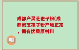 成都产灵芝孢子粉(成都灵芝孢子粉产地正宗，拥有优质原材料