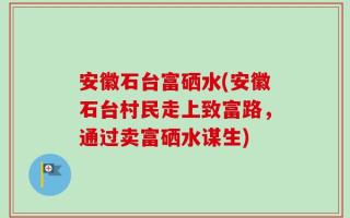 安徽石台富硒水(安徽石台村民走上致富路，通过卖富硒水谋生)