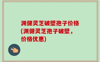 渊健灵芝破壁孢子价格(渊健灵芝孢子破壁，价格优惠)