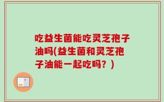 吃益生菌能吃灵芝孢子油吗(益生菌和灵芝孢子油能一起吃吗？)