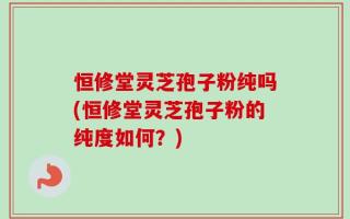 恒修堂灵芝孢子粉纯吗(恒修堂灵芝孢子粉的纯度如何？)