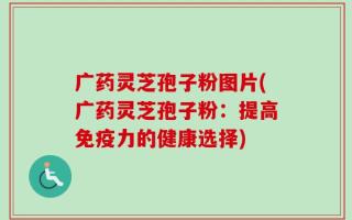 广药灵芝孢子粉图片(广药灵芝孢子粉：提高免疫力的健康选择)