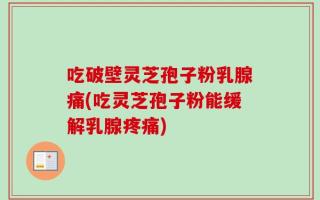 吃破壁灵芝孢子粉乳腺痛(吃灵芝孢子粉能缓解乳腺疼痛)