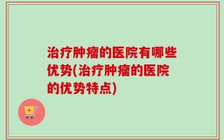 治疗肿瘤的医院有哪些优势(治疗肿瘤的医院的优势特点)