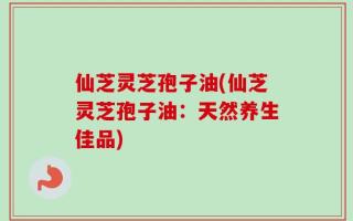 仙芝灵芝孢子油(仙芝灵芝孢子油：天然养生佳品)