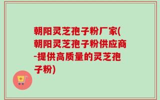 朝阳灵芝孢子粉厂家(朝阳灵芝孢子粉供应商-提供高质量的灵芝孢子粉)