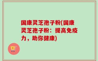 国康灵芝孢子粉(国康灵芝孢子粉：提高免疫力，助你健康)