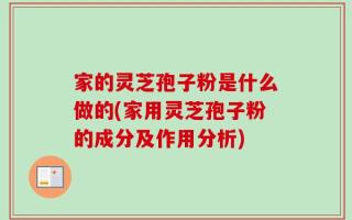 家的灵芝孢子粉是什么做的(家用灵芝孢子粉的成分及作用分析)