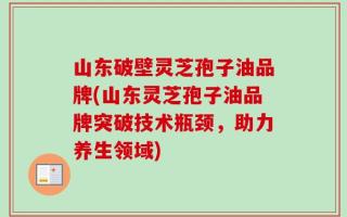 山东破壁灵芝孢子油品牌(山东灵芝孢子油品牌突破技术瓶颈，助力养生领域)