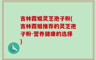 吉林霞姐灵芝孢子粉(吉林霞姐推荐的灵芝孢子粉-营养健康的选择)
