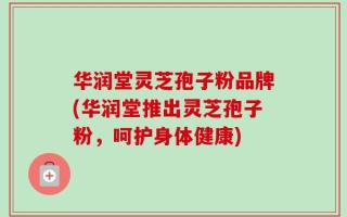 华润堂灵芝孢子粉品牌(华润堂推出灵芝孢子粉，呵护身体健康)