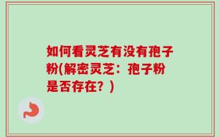 如何看灵芝有没有孢子粉(解密灵芝：孢子粉是否存在？)