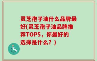灵芝孢子油什么品牌最好(灵芝孢子油品牌推荐TOP5，你最好的选择是什么？)