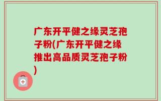 广东开平健之缘灵芝孢子粉(广东开平健之缘推出高品质灵芝孢子粉)