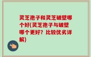 灵芝孢子和灵芝破壁哪个好(灵芝孢子与破壁哪个更好？比较优劣详解)
