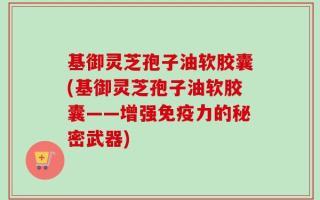 基御灵芝孢子油软胶囊(基御灵芝孢子油软胶囊——增强免疫力的秘密武器)