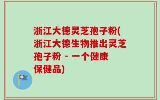 浙江大德灵芝孢子粉(浙江大德生物推出灵芝孢子粉 - 一个健康保健品)