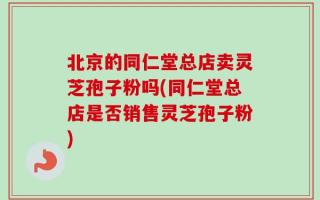 北京的同仁堂总店卖灵芝孢子粉吗(同仁堂总店是否销售灵芝孢子粉)