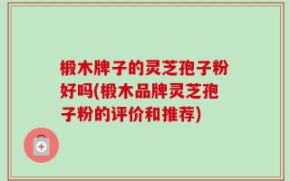 椴木牌子的灵芝孢子粉好吗(椴木品牌灵芝孢子粉的评价和推荐)