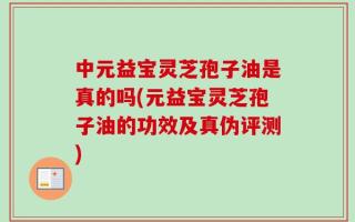中元益宝灵芝孢子油是真的吗(元益宝灵芝孢子油的功效及真伪评测)
