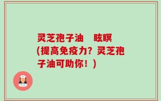 灵芝孢子油   眩瞑(提高免疫力？灵芝孢子油可助你！)