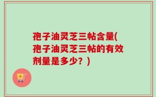 孢子油灵芝三帖含量(孢子油灵芝三帖的有效剂量是多少？)