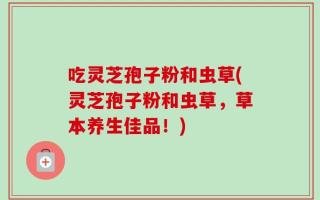 吃灵芝孢子粉和虫草(灵芝孢子粉和虫草，草本养生佳品！)
