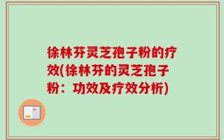 徐林芬灵芝孢子粉的疗效(徐林芬的灵芝孢子粉：功效及疗效分析)
