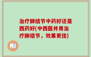 治疗肺结节中药好还是西药好(中西医并用治疗肺结节，效果更佳)