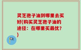 灵芝孢子油到哪里去买好(购买灵芝孢子油的途径：在哪里买最优？)