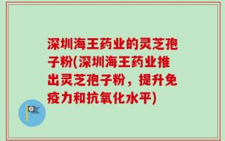 深圳海王药业的灵芝孢子粉(深圳海王药业推出灵芝孢子粉，提升免疫力和抗氧化水平)
