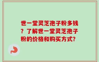 世一堂灵芝孢子粉多钱？了解世一堂灵芝孢子粉的价格和购买方式？