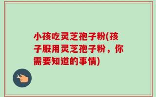 小孩吃灵芝孢子粉(孩子服用灵芝孢子粉，你需要知道的事情)