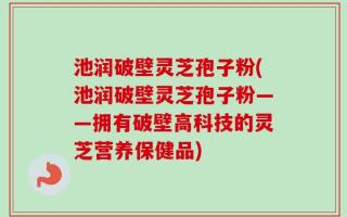 池润破壁灵芝孢子粉(池润破壁灵芝孢子粉——拥有破壁高科技的灵芝营养保健品)