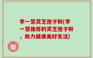 李一慧灵芝孢子粉(李一慧推荐的灵芝孢子粉，助力健康美好生活)