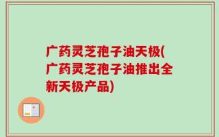 广药灵芝孢子油天极(广药灵芝孢子油推出全新天极产品)