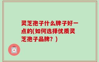 灵芝孢子什么牌子好一点的(如何选择优质灵芝孢子品牌？)