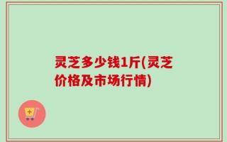 灵芝多少钱1斤(灵芝价格及市场行情)