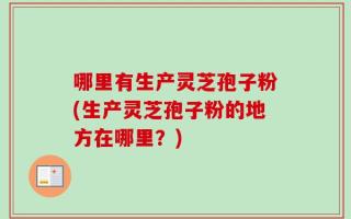 哪里有生产灵芝孢子粉(生产灵芝孢子粉的地方在哪里？)