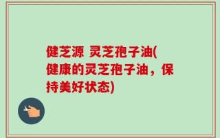 健芝源 灵芝孢子油(健康的灵芝孢子油，保持美好状态)