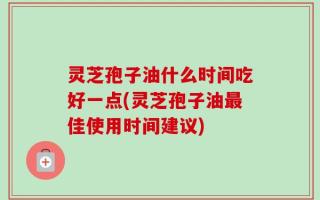 灵芝孢子油什么时间吃好一点(灵芝孢子油最佳使用时间建议)