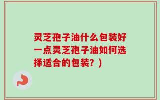 灵芝孢子油什么包装好一点灵芝孢子油如何选择适合的包装？)