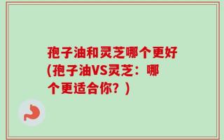 孢子油和灵芝哪个更好(孢子油VS灵芝：哪个更适合你？)