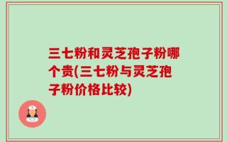 三七粉和灵芝孢子粉哪个贵(三七粉与灵芝孢子粉价格比较)